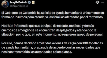 El presidente Nayib Bukele anunció en redes sociales el envío de dos aviones con 100 toneladas de ayuda humanitaria a Colombia, en respuesta a la solicitud de insumos realizada por el gobierno colombiano tras el terremoto.