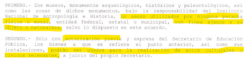 La disposición vigente establece que museos, monumentos y zonas arqueológicas, históricas y paleontológicas bajo resguardo del instituto no pueden destinarse a actividades distintas a su objeto, para personas o entidades públicas y privadas. (https://derechodelacultura.org/wp-content/uploads/2015/03/3_5_1_3_1_mex_acu_30_abril_1986.pdf)